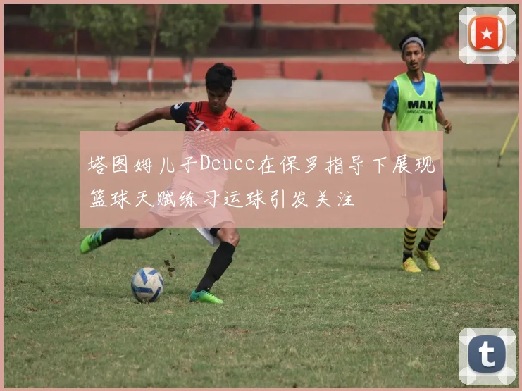 塔图姆儿子Deuce在保罗指导下展现篮球天赋练习运球引发关注