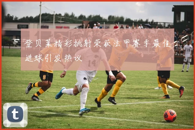 登贝莱精彩挑射荣获法甲赛季最佳进球引发热议
