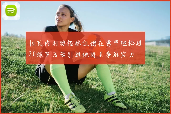 拉瓦内利称格林伍德在意甲轻松进20球罗马若引进他将具争冠实力