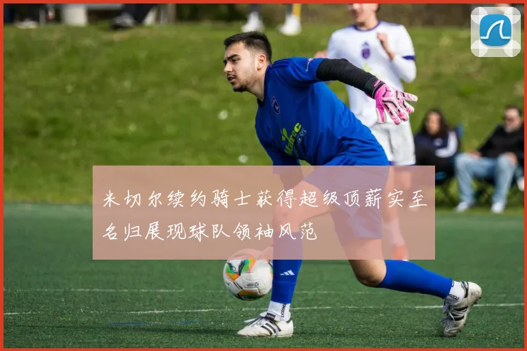 米切尔续约骑士获得超级顶薪实至名归展现球队领袖风范