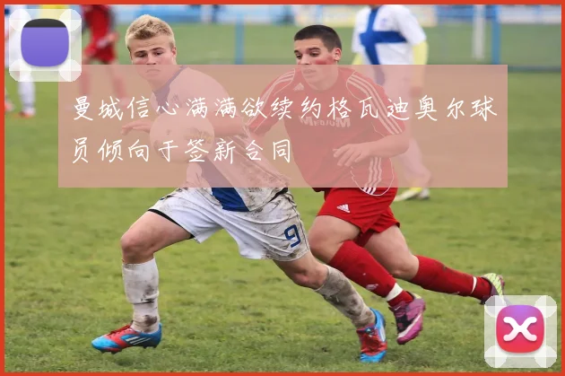 曼城信心满满欲续约格瓦迪奥尔球员倾向于签新合同