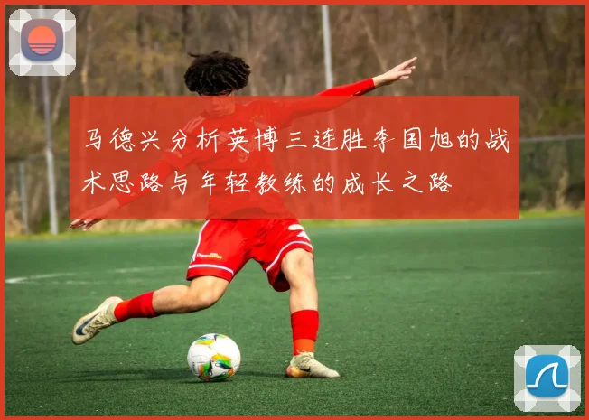 马德兴分析英博三连胜李国旭的战术思路与年轻教练的成长之路