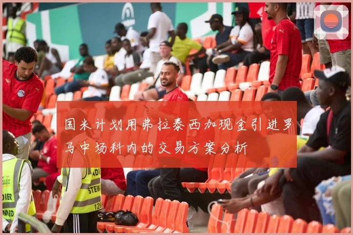国米计划用弗拉泰西加现金引进罗马中场科内的交易方案分析