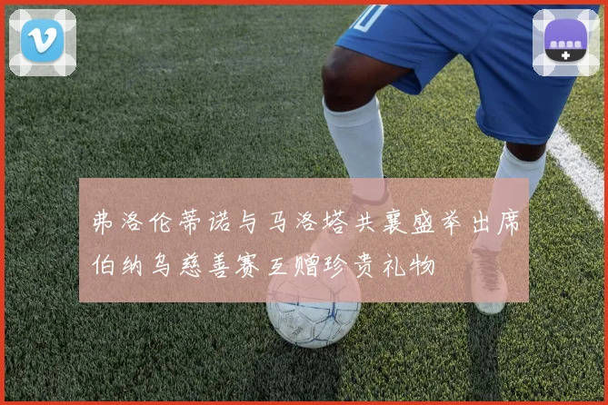 弗洛伦蒂诺与马洛塔共襄盛举出席伯纳乌慈善赛互赠珍贵礼物