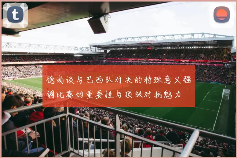 德尚谈与巴西队对决的特殊意义强调比赛的重要性与顶级对抗魅力
