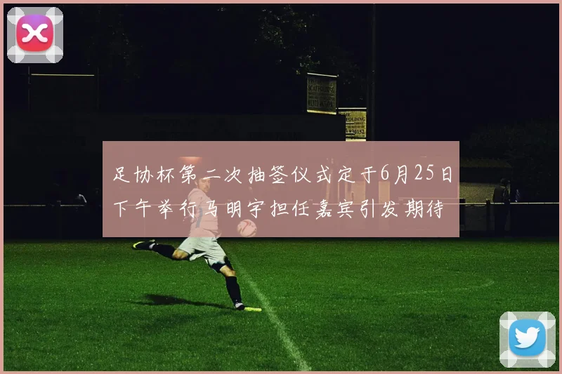 足协杯第二次抽签仪式定于6月25日下午举行马明宇担任嘉宾引发期待