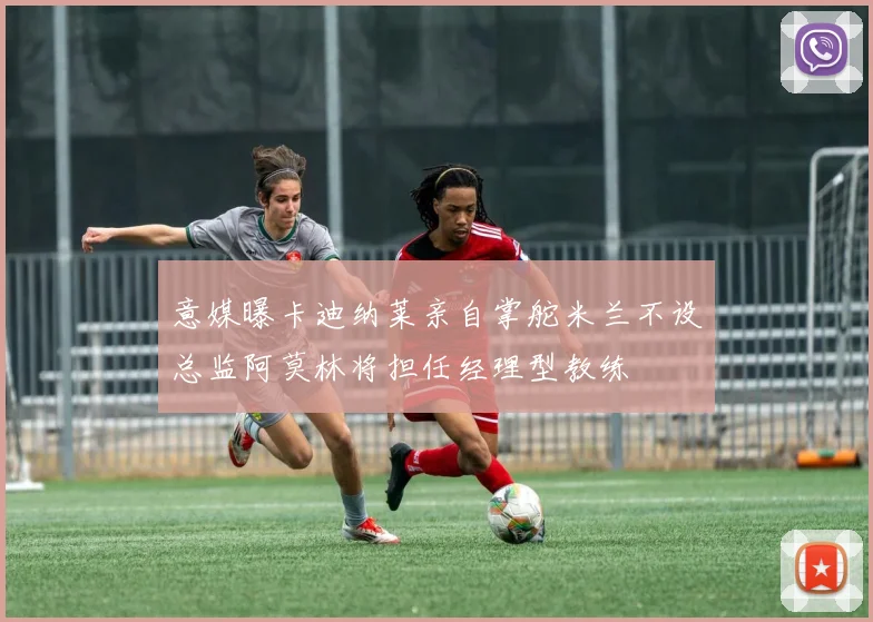 意媒曝卡迪纳莱亲自掌舵米兰不设总监阿莫林将担任经理型教练