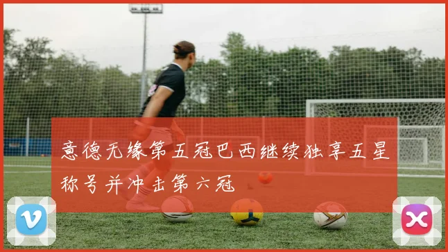 意德无缘第五冠巴西继续独享五星称号并冲击第六冠
