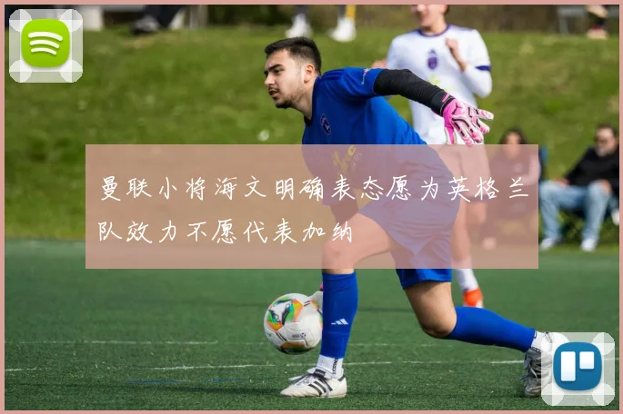 曼联小将海文明确表态愿为英格兰队效力不愿代表加纳