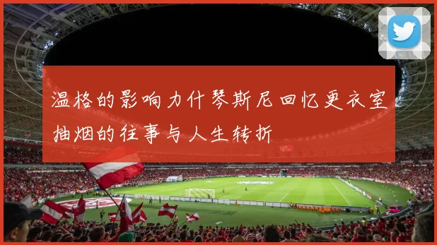 温格的影响力什琴斯尼回忆更衣室抽烟的往事与人生转折
