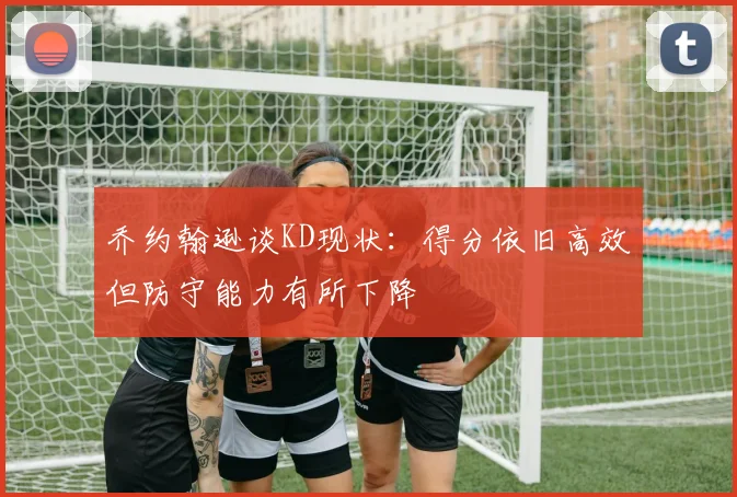 乔约翰逊谈KD现状：得分依旧高效但防守能力有所下降