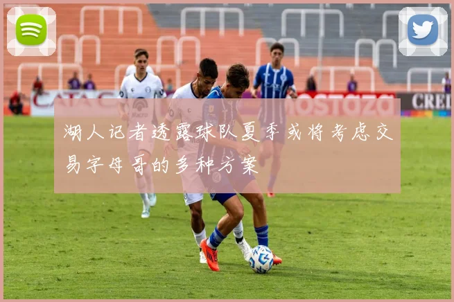 湖人记者透露球队夏季或将考虑交易字母哥的多种方案