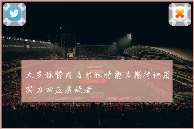 大罗称赞内马尔独特能力期待他用实力回应质疑者