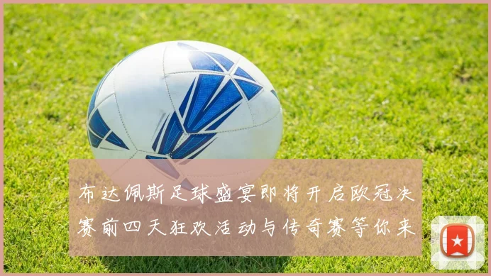 布达佩斯足球盛宴即将开启欧冠决赛前四天狂欢活动与传奇赛等你来参与