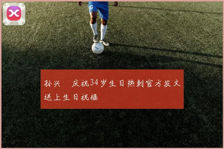 孙兴慜庆祝34岁生日热刺官方发文送上生日祝福