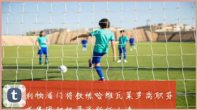 利物浦门将教练哈维瓦莱罗离职芬威集团积极寻觅新任人选