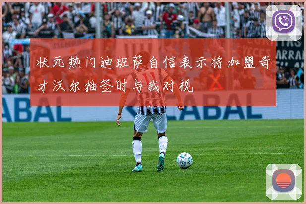 状元热门迪班萨自信表示将加盟奇才沃尔抽签时与我对视