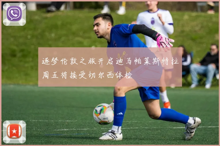 逐梦伦敦之旅开启迪马帕莱斯特拉周五将接受切尔西体检