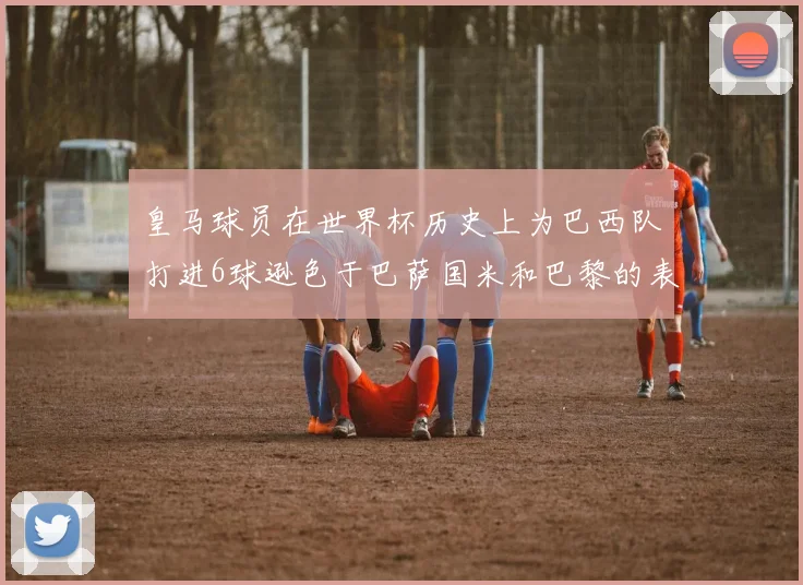 皇马球员在世界杯历史上为巴西队打进6球逊色于巴萨国米和巴黎的表现