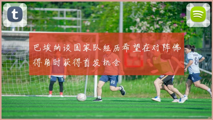 巴埃纳谈国家队经历希望在对阵佛得角时获得首发机会