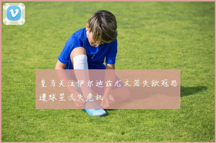 皇马关注伊尔迪兹尤文若失欧冠恐遭球星流失危机