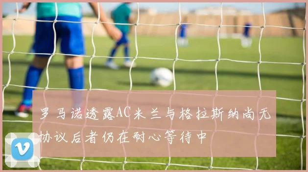 罗马诺透露AC米兰与格拉斯纳尚无协议后者仍在耐心等待中