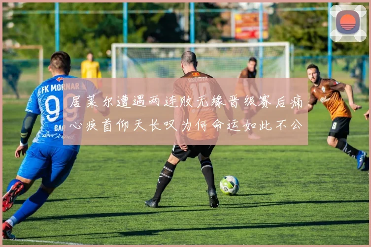 居莱尔遭遇两连败无缘晋级赛后痛心疾首仰天长叹为何命运如此不公