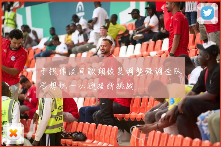 于根伟谈间歇期恢复调整强调全队思想统一以迎接新挑战