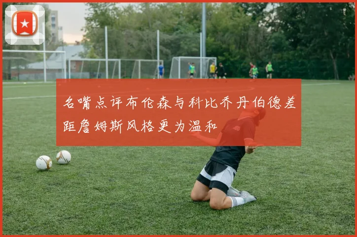 名嘴点评布伦森与科比乔丹伯德差距詹姆斯风格更为温和