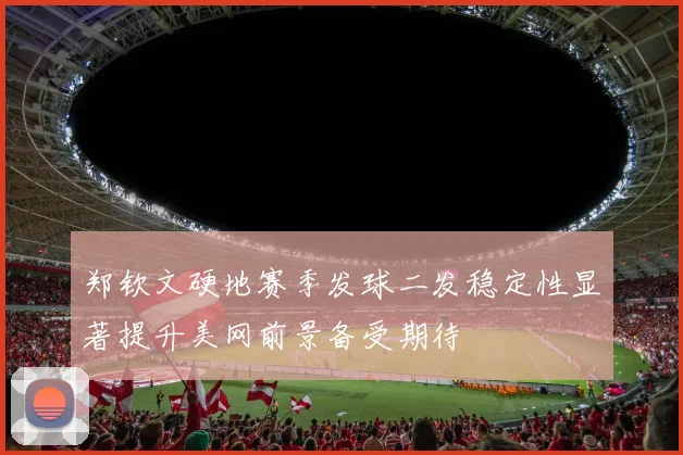 郑钦文硬地赛季发球二发稳定性显著提升美网前景备受期待